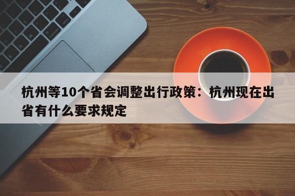 杭州等10个省会调整出行政策:杭州现在出省有什么要求规定