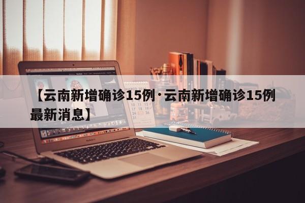 【云南新增确诊15例·云南新增确诊15例最新消息】