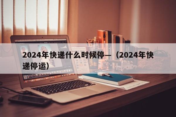 2024年快递什么时候停—(2024年快递停运)
