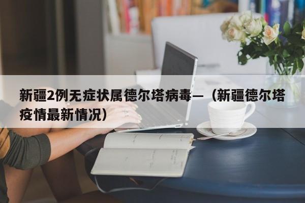 新疆2例无症状属德尔塔病毒—(新疆德尔塔疫情最新情况)
