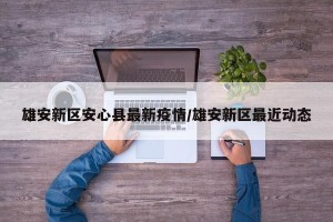 雄安新区安心县最新疫情/雄安新区最近动态