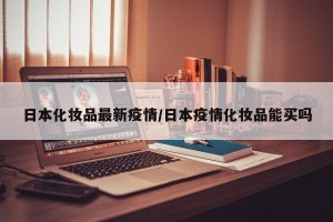 日本化妆品最新疫情/日本疫情化妆品能买吗