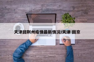 天津回荆州疫情最新情况/天津 回京