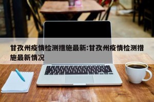 甘孜州疫情检测措施最新:甘孜州疫情检测措施最新情况