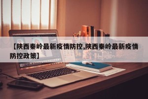 【陕西秦岭最新疫情防控,陕西秦岭最新疫情防控政策】