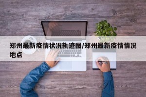 郑州最新疫情状况轨迹图/郑州最新疫情情况地点