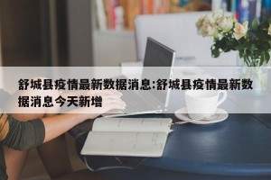 舒城县疫情最新数据消息:舒城县疫情最新数据消息今天新增