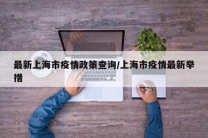 最新上海市疫情政策查询/上海市疫情最新举措