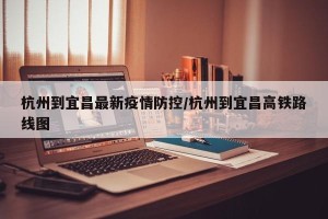 杭州到宜昌最新疫情防控/杭州到宜昌高铁路线图