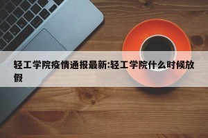 轻工学院疫情通报最新:轻工学院什么时候放假