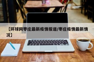 【环球网枣庄最新疫情报道/枣庄疫情最新情况】
