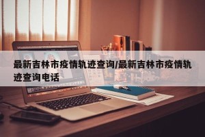 最新吉林市疫情轨迹查询/最新吉林市疫情轨迹查询电话