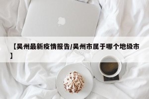 【吴州最新疫情报告/吴州市属于哪个地级市】