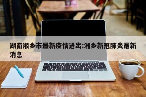 湖南湘乡市最新疫情进出:湘乡新冠肺炎最新消息