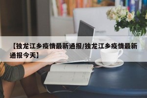【独龙江乡疫情最新通报/独龙江乡疫情最新通报今天】