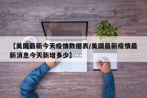 【美国最新今天疫情数据表/美国最新疫情最新消息今天新增多少】