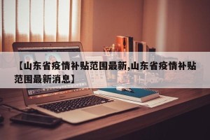 【山东省疫情补贴范围最新,山东省疫情补贴范围最新消息】