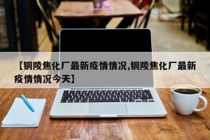 【铜陵焦化厂最新疫情情况,铜陵焦化厂最新疫情情况今天】