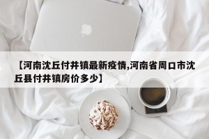 【河南沈丘付井镇最新疫情,河南省周口市沈丘县付井镇房价多少】