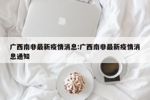 广西南非最新疫情消息:广西南非最新疫情消息通知
