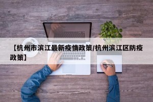 【杭州市滨江最新疫情政策/杭州滨江区防疫政策】