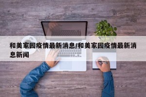 和美家园疫情最新消息/和美家园疫情最新消息新闻