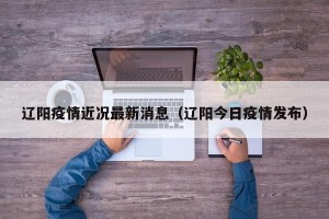 辽阳疫情近况最新消息（辽阳今日疫情发布）