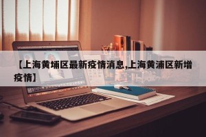 【上海黄埔区最新疫情消息,上海黄浦区新增疫情】