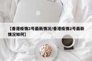 【香港疫情2号最新情况/香港疫情2号最新情况如何】