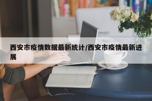 西安市疫情数据最新统计/西安市疫情最新进展