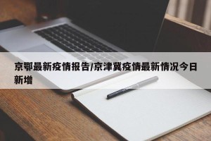 京鄂最新疫情报告/京津冀疫情最新情况今日新增