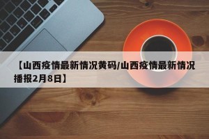 【山西疫情最新情况黄码/山西疫情最新情况播报2月8日】