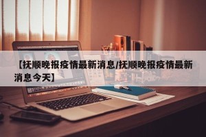 【抚顺晚报疫情最新消息/抚顺晚报疫情最新消息今天】