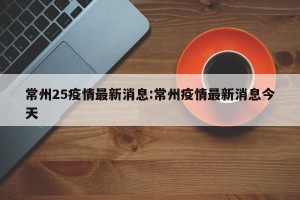 常州25疫情最新消息:常州疫情最新消息今天