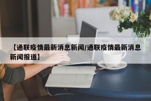 【通联疫情最新消息新闻/通联疫情最新消息新闻报道】