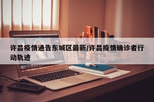 许昌疫情通告东城区最新/许昌疫情确诊者行动轨迹