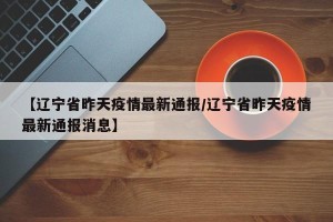 【辽宁省昨天疫情最新通报/辽宁省昨天疫情最新通报消息】