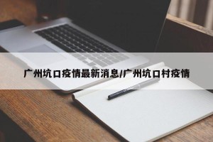 广州坑口疫情最新消息/广州坑口村疫情