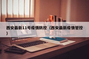 西安最新11号疫情防控（西安最新疫情管控）