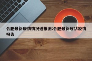 合肥最新疫情情况通报图:合肥最新冠状疫情报告