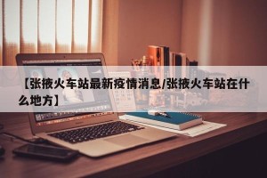 【张掖火车站最新疫情消息/张掖火车站在什么地方】