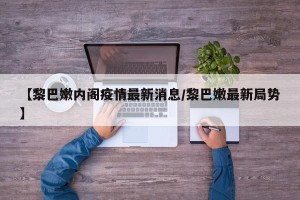 【黎巴嫩内阁疫情最新消息/黎巴嫩最新局势】