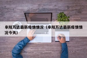 阜阳万达最新疫情情况（阜阳万达最新疫情情况今天）