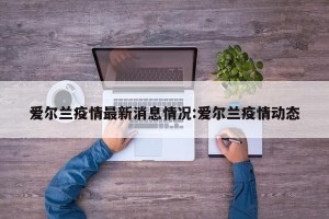 爱尔兰疫情最新消息情况:爱尔兰疫情动态