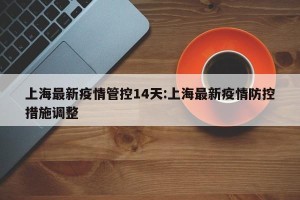 上海最新疫情管控14天:上海最新疫情防控措施调整