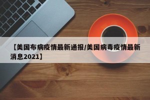 【美国布病疫情最新通报/美国病毒疫情最新消息2021】