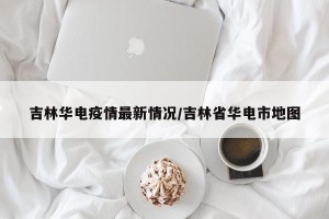 吉林华电疫情最新情况/吉林省华电市地图