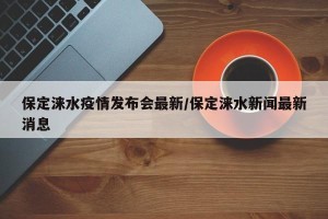 保定涞水疫情发布会最新/保定涞水新闻最新消息