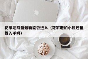 花家地疫情最新能否进入（花家地的小区还值得入手吗）