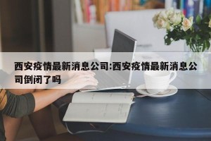 西安疫情最新消息公司:西安疫情最新消息公司倒闭了吗